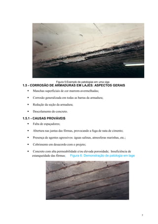 7
Figura 5:Exemplo de patologias em uma viga
1.5 - CORROSÃO DE ARMADURAS EM LAJES: ASPECTOS GERAIS
 Manchas superficiais de cor marrom-avermelhadas;
 Corrosão generalizada em todas as barras da armadura;
 Redução da seção da armadura;
 Descolamento do concreto.
1.5.1 - CAUSAS PROVÁVEIS
 Falta de espaçadores;
 Abertura nas juntas das fôrmas, provocando a fuga de nata de cimento;
 Presença de agentes agressivos: águas salinas, atmosferas marinhas, etc.;
 Cobrimento em desacordo com o projeto;
 Concreto com alta permeabilidade e/ou elevada porosidade; Insuficiência de
estanqueidade das fôrmas; Figura 6: Demonstração de patologia em lage
 