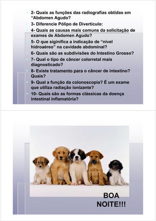2- Quais as funções das radiografias obtidas em
“Abdomen Agudo?
3- Diferencie Pólipo de Divertículo:
4- Quais as causas mais comuns da solicitação de
exames de Abdomen Agudo?
5- O que siginifica a indicação de “nível
hidroaéreo” na cavidade abdominal?
6- Quais são as subdivisões do Intestino Grosso?
7- Qual o tipo de câncer colorretal mais
diagnosticado?
8- Existe tratamento para o câncer de intestino?
Quais?
9- Qual a função da colonoscopia? É um exame
que utiliza radiação ionizante?
10- Quais são as formas clássicas da doença
intestinal inflamatória?
BOA
NOITE!!!
 