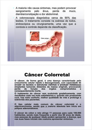 A maioria não causa sintomas, mas podem provocarA maioria não causa sintomas, mas podem provocar
sangramento pelo ânus, perda de muco,sangramento pelo ânus, perda de muco,
diarrdiarrééia/constipaia/constipaçção e dor abdominal.ão e dor abdominal.
AA colonoscopiacolonoscopia diagndiagnóóstica cerca de 90% dasstica cerca de 90% das
lesões. O tratamento consiste nalesões. O tratamento consiste na exexééreserese de todos,de todos,
endoscendoscóópica ou cirurgicamente, uma vez que apica ou cirurgicamente, uma vez que a
conduta e controle depende da classificaconduta e controle depende da classificaçção.ão.
CâncerCâncer ColorretalColorretal
O câncer, de forma geral,O câncer, de forma geral, éé uma doenuma doençça caracterizada peloa caracterizada pelo
crescimento celular rcrescimento celular ráápido e desorganizado, com capacidade depido e desorganizado, com capacidade de
invadir os tecidos e estruturas vizinhas e produzir metinvadir os tecidos e estruturas vizinhas e produzir metáástasesstases
(implantes(implantes tumoraistumorais distantes da massa original), provocandodistantes da massa original), provocando
perda de funperda de funçção dosão dos óórgãos comprometidos ergãos comprometidos e
consequentemente morte.consequentemente morte.
O tratamento do câncer vem evoluindo gradativamente, comO tratamento do câncer vem evoluindo gradativamente, com
resultados cada vez mais satisfatresultados cada vez mais satisfatóórios e, quando não produzindorios e, quando não produzindo
cura, traz mais conforto, melhor qualidade de vida e prolonga acura, traz mais conforto, melhor qualidade de vida e prolonga a
sobrevida dos pacientes.sobrevida dos pacientes.
O tipo celular mais comum do câncerO tipo celular mais comum do câncer colorretalcolorretal éé oo
adenocarcinomaadenocarcinoma, sendo que a maioria absoluta tem in, sendo que a maioria absoluta tem iníício emcio em
ppóóliposlipos adenomatososadenomatosos..
O câncer do cO câncer do cóólon e reto atinge 11 pessoas para cada 100.000lon e reto atinge 11 pessoas para cada 100.000
habitantes, sendo maishabitantes, sendo mais frequentefrequente a partir dos 60 anos de idade,a partir dos 60 anos de idade,
mas pessoas de qualquer idade podem apresentar a doenmas pessoas de qualquer idade podem apresentar a doençça, quea, que
nas suas fases iniciais não costuma apresentar sintomas.nas suas fases iniciais não costuma apresentar sintomas.
 