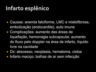  Causas: anemia falciforme, LMC e mielofibrose,
embolização (endocardite), auto imune
 Complicações: aumento das áreas de
liquefação, hemorragia subcapsular, aumento
do fluxo pelo doppler na área de infarto, líquido
livre na cavidade
 Dx: abscesso, neoplasia, hematoma, cistos
 Infarto maciço: bolhas de ar sem infecção
 