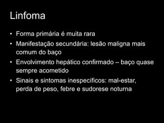 Linfoma
• Forma primária é muita rara
• Manifestação secundária: lesão maligna mais
comum do baço
• Envolvimento hepático confirmado – baço quase
sempre acometido
• Sinais e sintomas inespecíficos: mal-estar,
perda de peso, febre e sudorese noturna
 