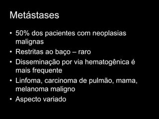 Metástases
• 50% dos pacientes com neoplasias
malignas
• Restritas ao baço – raro
• Disseminação por via hematogênica é
mais frequente
• Linfoma, carcinoma de pulmão, mama,
melanoma maligno
• Aspecto variado
 