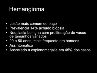 Hemangioma
• Lesão mais comum do baço
• Prevalência 14% achado biópsia
• Neoplasia benigna com proliferação de vasos
de tamanhos variados
• 20 a 50 anos, mais frequente em homens
• Assintomático
• Associado a esplenomegalia em 45% dos casos
 