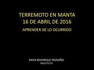TERREMOTO EN MANTA
16 DE ABRIL DE 2016
APRENDER DE LO OCURRIDO
ERICK BOJORQUE PAZMIÑO
ARQUITECTO
 