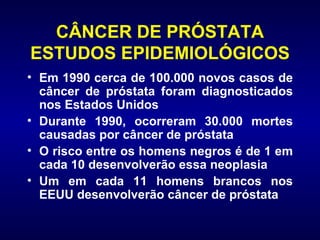 CÂNCER DE PRÓSTATA ESTUDOS EPIDEMIOLÓGICOS Em 1990 cerca de 100.000 novos casos de câncer de próstata foram diagnosticados nos Estados Unidos Durante 1990, ocorreram 30.000 mortes causadas por câncer de próstata O risco entre os homens negros é de 1 em cada 10 desenvolverão essa neoplasia  Um em cada 11 homens brancos nos EEUU desenvolverão câncer de próstata  