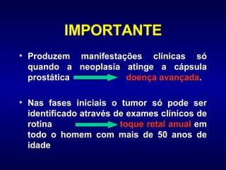 IMPORTANTE Produzem manifestações clínicas só quando a neoplasia atinge a cápsula prostática  doença avançada . Nas fases iniciais o tumor só pode ser identificado através de exames clínicos de rotina  toque retal anual  em todo o homem com mais de 50 anos de idade 