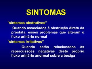 SINTOMAS " sintomas obstrutivos”   Quando associados à obstrução direta da próstata, esses problemas que alteram o fluxo urinário normal   " sintomas irritativos”   Quando estão relacionados às repercussões negativas deste próprio fluxo urinário anormal sobre a bexiga   