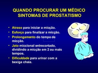 QUANDO PROCURAR UM MÉDICO  SINTOMAS DE PROSTATISMO Atraso  para iniciar a micção.  Esforço  para finalizar a micção.  Prolongamento  do tempo de micção.  Jato  miccional entrecortado, dividindo a micção em 2 ou mais tempos.  Dificuldade  para urinar com a bexiga cheia.  
