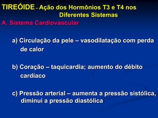 TIREÓIDE – Ação dos Hormônios T3 e T4 nos
Diferentes Sistemas
A. Sistema Cardiovascular

a) Circulação da pele – vasodilatação com perda
de calor
b) Coração – taquicardia; aumento do débito
cardíaco
c) Pressão arterial – aumenta a pressão sistólica,
diminui a pressão diastólica

 