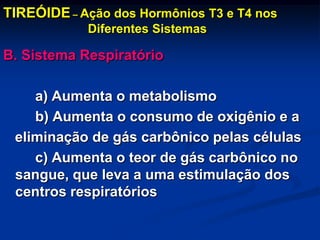 TIREÓIDE – Ação dos Hormônios T3 e T4 nos
Diferentes Sistemas

B. Sistema Respiratório
a) Aumenta o metabolismo
b) Aumenta o consumo de oxigênio e a
eliminação de gás carbônico pelas células
c) Aumenta o teor de gás carbônico no
sangue, que leva a uma estimulação dos
centros respiratórios

 