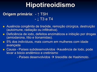 Hipotireoidismo
Origem primária: - ↑ TSH
- ↓ T3 e T4





Ausência congênita de tireóide, remoção cirúrgica, destruição
(autoimune, radiação ou infiltrativa).
Deficiência de iodo, defeitos enzimáticos e inibição por drogas
(amiodarona, lítio e tionamidas).
5% dos indivíduos, mais comum em mulheres com idade
avançada
Causa - Países subdesenvolvidos ausência de Iodo, pode
levar a bócio endêmico e cretinismo
- Países desenvolvidos  tireoidite de Hashimoto.

 