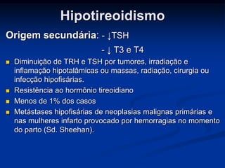 Hipotireoidismo
Origem secundária: - ↓TSH
- ↓ T3 e T4






Diminuição de TRH e TSH por tumores, irradiação e
inflamação hipotalâmicas ou massas, radiação, cirurgia ou
infecção hipofisárias.
Resistência ao hormônio tireoidiano
Menos de 1% dos casos
Metástases hipofisárias de neoplasias malignas primárias e
nas mulheres infarto provocado por hemorragias no momento
do parto (Sd. Sheehan).

 