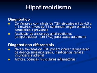 Hipotireoidismo
Diagnóstico




Confirma-se com níveis de TSH elevados (nl de 0,5 a
4,5 mUI/L), níveis de T4 confirmam origem primária e
caracteriza a gravidade
Avaliação de anticorpos antitireoidianos
(antiperoxidase – antiTPO) para causa autoimune

Diagnósticos diferenciais




Níveis elevados de TSH podem indicar recuperação
de doença sistêmica grave, insuficiência renal e
insuficiência adrenal
Artrites, doenças musculares inflamatórias

 