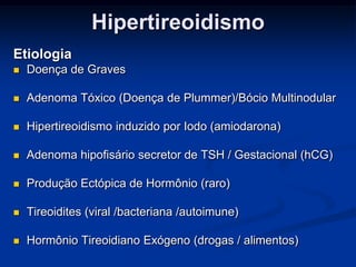 Hipertireoidismo
Etiologia


Doença de Graves



Adenoma Tóxico (Doença de Plummer)/Bócio Multinodular



Hipertireoidismo induzido por Iodo (amiodarona)



Adenoma hipofisário secretor de TSH / Gestacional (hCG)



Produção Ectópica de Hormônio (raro)



Tireoidites (viral /bacteriana /autoimune)



Hormônio Tireoidiano Exógeno (drogas / alimentos)

 