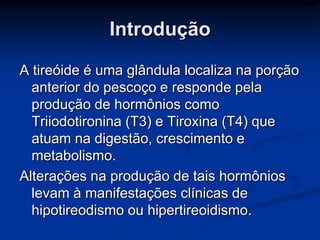 Introdução
A tireóide é uma glândula localiza na porção
anterior do pescoço e responde pela
produção de hormônios como
Triiodotironina (T3) e Tiroxina (T4) que
atuam na digestão, crescimento e
metabolismo.
Alterações na produção de tais hormônios
levam à manifestações clínicas de
hipotireodismo ou hipertireoidismo.

 
