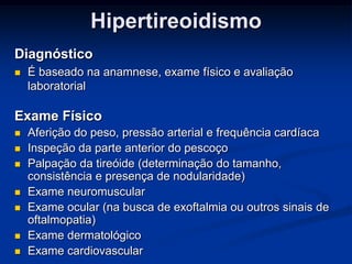 Hipertireoidismo
Diagnóstico


É baseado na anamnese, exame físico e avaliação
laboratorial

Exame Físico








Aferição do peso, pressão arterial e frequência cardíaca
Inspeção da parte anterior do pescoço
Palpação da tireóide (determinação do tamanho,
consistência e presença de nodularidade)
Exame neuromuscular
Exame ocular (na busca de exoftalmia ou outros sinais de
oftalmopatia)
Exame dermatológico
Exame cardiovascular

 