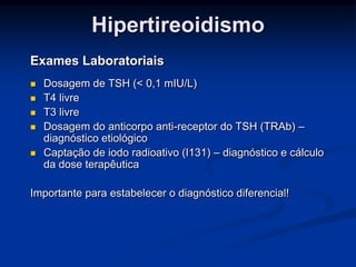 Hipertireoidismo
Exames Laboratoriais







Dosagem de TSH (< 0,1 mIU/L)
T4 livre
T3 livre
Dosagem do anticorpo anti-receptor do TSH (TRAb) –
diagnóstico etiológico
Captação de iodo radioativo (I131) – diagnóstico e cálculo
da dose terapêutica

Importante para estabelecer o diagnóstico diferencial!

 