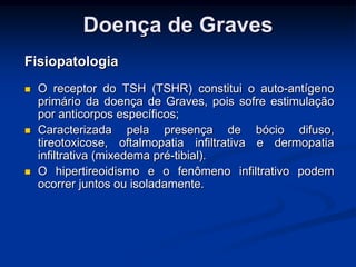 Doença de Graves
Fisiopatologia






O receptor do TSH (TSHR) constitui o auto-antígeno
primário da doença de Graves, pois sofre estimulação
por anticorpos específicos;
Caracterizada pela presença de bócio difuso,
tireotoxicose, oftalmopatia infiltrativa e dermopatia
infiltrativa (mixedema pré-tibial).
O hipertireoidismo e o fenômeno infiltrativo podem
ocorrer juntos ou isoladamente.

 