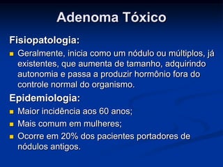 Adenoma Tóxico
Fisiopatologia:


Geralmente, inicia como um nódulo ou múltiplos, já
existentes, que aumenta de tamanho, adquirindo
autonomia e passa a produzir hormônio fora do
controle normal do organismo.

Epidemiologia:




Maior incidência aos 60 anos;
Mais comum em mulheres;
Ocorre em 20% dos pacientes portadores de
nódulos antigos.

 