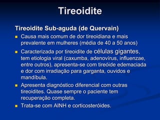Tireoidite
Tireoidite Sub-aguda (de Quervain)


Causa mais comum de dor tireoidiana e mais
prevalente em mulheres (média de 40 a 50 anos)



Caracterizada por tireoidite de células gigantes,
tem etiologia viral (caxumba, adenovírus, influenzae,
entre outros), apresenta-se com tireóide edemaciada
e dor com irradiação para garganta, ouvidos e
mandíbula.
Apresenta diagnóstico diferencial com outras
tireoidites. Quase sempre o paciente tem
recuperação completa.
Trata-se com AINH e corticosteróides.





 