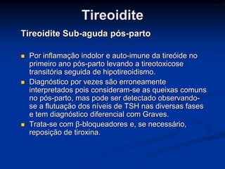 Tireoidite
Tireoidite Sub-aguda pós-parto






Por inflamação indolor e auto-imune da tireóide no
primeiro ano pós-parto levando a tireotoxicose
transitória seguida de hipotireoidismo.
Diagnóstico por vezes são erroneamente
interpretados pois consideram-se as queixas comuns
no pós-parto, mas pode ser detectado observandose a flutuação dos níveis de TSH nas diversas fases
e tem diagnóstico diferencial com Graves.
Trata-se com β-bloqueadores e, se necessário,
reposição de tiroxina.

 