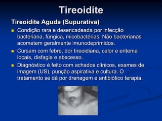 Tireoidite
Tireoidite Aguda (Supurativa)






Condição rara e desencadeada por infecção
bacteriana, fúngica, micobactérias. Não bacterianas
acometem geralmente imunodeprimidos.
Cursam com febre, dor tireoidiana, calor e eritema
locais, disfagia e abscesso.
Diagnóstico é feito com achados clínicos, exames de
imagem (US), punção aspirativa e cultura. O
tratamento se dá por drenagem e antibiótico terapia.

 