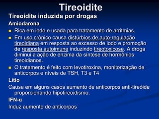 Tireoidite
Tireoidite induzida por drogas
Amiodarona
 Rica em iodo e usada para tratamento de arritmias.
 Em uso crônico causa distúrbios de auto-regulação
tireoidiana em resposta ao excesso de iodo e promoção
de resposta autoimune induzindo tireotoxicose. A droga
diminui a ação de enzima da síntese de hormônios
tireoidianos.
 O tratamento é feito com levotiroxina, monitorização de
anticorpos e níveis de TSH, T3 e T4
Lítio
Causa em alguns casos aumento de anticorpos anti-tireóide
proporcionando hipotireoidismo.
IFN-α
Induz aumento de anticorpos

 
