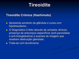 Tireoidite
Tireoidite Crônica (Hashimoto)






Apresenta aumento da glândula e cursa com
hipotireodismo.
O Diagnóstico é feito através de achados clínicos,
presença de anticorpos específicos (anti-peroxidase
e anti-tireoglobulina) e exames de imagem que
mostrem destruição glandular.
Trata-se com levotiroxina.

 