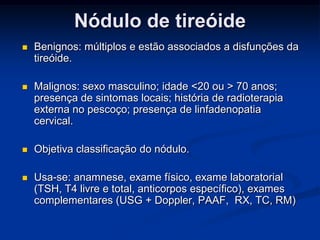 Nódulo de tireóide


Benignos: múltiplos e estão associados a disfunções da
tireóide.



Malignos: sexo masculino; idade <20 ou > 70 anos;
presença de sintomas locais; história de radioterapia
externa no pescoço; presença de linfadenopatia
cervical.



Objetiva classificação do nódulo.



Usa-se: anamnese, exame físico, exame laboratorial
(TSH, T4 livre e total, anticorpos específico), exames
complementares (USG + Doppler, PAAF, RX, TC, RM)

 