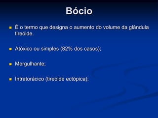 Bócio


É o termo que designa o aumento do volume da glândula
tireóide.



Atóxico ou simples (82% dos casos);



Mergulhante;



Intratorácico (tireóide ectópica);

 