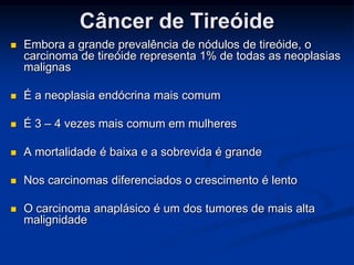 Câncer de Tireóide


Embora a grande prevalência de nódulos de tireóide, o
carcinoma de tireóide representa 1% de todas as neoplasias
malignas



É a neoplasia endócrina mais comum



É 3 – 4 vezes mais comum em mulheres



A mortalidade é baixa e a sobrevida é grande



Nos carcinomas diferenciados o crescimento é lento



O carcinoma anaplásico é um dos tumores de mais alta
malignidade

 