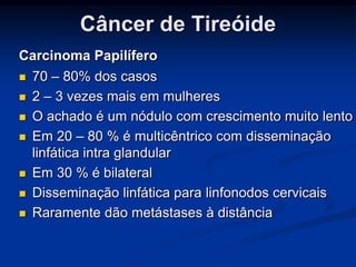Câncer de Tireóide
Carcinoma Papilífero










70 – 80% dos casos
2 – 3 vezes mais em mulheres
O achado é um nódulo com crescimento muito lento
Em 20 – 80 % é multicêntrico com disseminação
linfática intra glandular
Em 30 % é bilateral
Disseminação linfática para linfonodos cervicais
Raramente dão metástases à distância

 