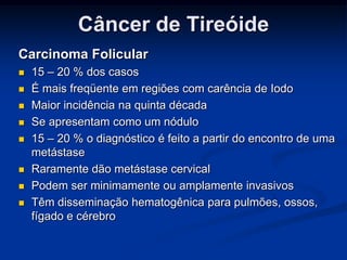 Câncer de Tireóide
Carcinoma Folicular











15 – 20 % dos casos
É mais freqüente em regiões com carência de Iodo
Maior incidência na quinta década
Se apresentam como um nódulo
15 – 20 % o diagnóstico é feito a partir do encontro de uma
metástase
Raramente dão metástase cervical
Podem ser minimamente ou amplamente invasivos
Têm disseminação hematogênica para pulmões, ossos,
fígado e cérebro

 