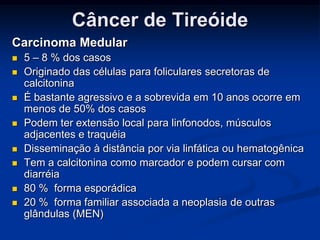 Câncer de Tireóide
Carcinoma Medular










5 – 8 % dos casos
Originado das células para foliculares secretoras de
calcitonina
É bastante agressivo e a sobrevida em 10 anos ocorre em
menos de 50% dos casos
Podem ter extensão local para linfonodos, músculos
adjacentes e traquéia
Disseminação à distância por via linfática ou hematogênica
Tem a calcitonina como marcador e podem cursar com
diarréia
80 % forma esporádica
20 % forma familiar associada a neoplasia de outras
glândulas (MEN)

 