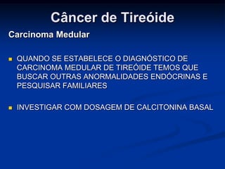 Câncer de Tireóide
Carcinoma Medular


QUANDO SE ESTABELECE O DIAGNÓSTICO DE
CARCINOMA MEDULAR DE TIREÓIDE TEMOS QUE
BUSCAR OUTRAS ANORMALIDADES ENDÓCRINAS E
PESQUISAR FAMILIARES



INVESTIGAR COM DOSAGEM DE CALCITONINA BASAL

 