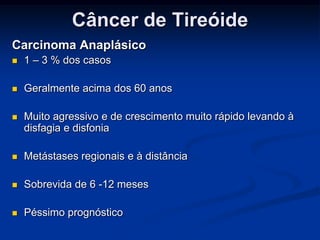 Câncer de Tireóide
Carcinoma Anaplásico


1 – 3 % dos casos



Geralmente acima dos 60 anos



Muito agressivo e de crescimento muito rápido levando à
disfagia e disfonia



Metástases regionais e à distância



Sobrevida de 6 -12 meses



Péssimo prognóstico

 