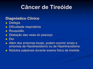 Câncer de Tireóide
Diagnóstico Clínico








Disfagia
Dificuldade respiratória
Rouquidão
Dilatação das veias do pescoço
Dor
Além dos sintomas locais, podem ocorrer sinais e
sintomas de Hipotireoidismo ou de Hipertireoidismo
Nódulos palpáveis durante exame físico de tireóide

 