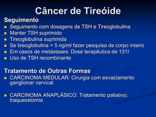 Câncer de Tireóide
Seguimento







Seguimento com dosagens de TSH e Tireoglobulina
Manter TSH suprimido
Tireoglobulina suprimida
Se tireoglobulina > 5 ng/ml fazer pesquisa de corpo inteiro
Em casos de metástases: Dose terapêutica de 131I
Uso de TSH recombinante

Tratamento de Outras Formas


CARCINOMA MEDULAR: Cirurgia com esvaziamento
ganglionar cervical



CARCINOMA ANAPLÁSICO: Tratamento paliativo;
traqueostomia

 