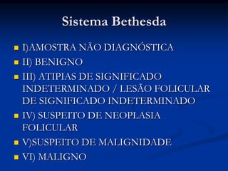 Sistema Bethesda










I)AMOSTRA NÃO DIAGNÓSTICA
II) BENIGNO
III) ATIPIAS DE SIGNIFICADO
INDETERMINADO / LESÃO FOLICULAR
DE SIGNIFICADO INDETERMINADO
IV) SUSPEITO DE NEOPLASIA
FOLICULAR
V)SUSPEITO DE MALIGNIDADE
VI) MALIGNO

 