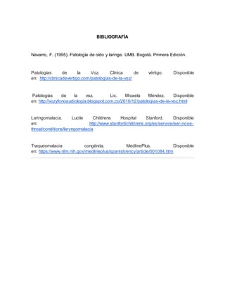 BIBLIOGRAFÍA
Navarro, F. (1995). Patología de oído y laringe. UMB. Bogotá. Primera Edición.
Patologías de la Voz. Clínica de vértigo. Disponible
en: http://clinicadevertigo.com/patologias-de-la-voz/
Patologías de la voz. Lic. Micaela Méndez. Disponible
en: http://vozyfonoaudiologia.blogspot.com.co/2010/12/patologias-de-la-voz.html
Laringomalacia. Lucile Childrens Hospital Stanford. Disponible
en: http://www.stanfordchildrens.org/es/service/ear-nose-
throat/conditions/laryngomalacia
Traqueomalacia congénita. MedlinePlus. Disponible
en: https://www.nlm.nih.gov/medlineplus/spanish/ency/article/001084.htm
 