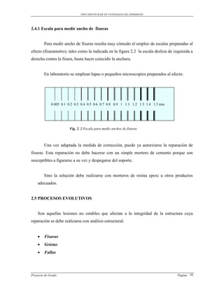 DOCUMENTO BASE DE PATOLOGIAS DEL HORMIGON




2.4.1 Escala para medir ancho de fisuras


        Para medir ancho de fisuras resulta muy cómodo el empleo de escalas preparadas al
efecto (fisurametro), tales como la indicada en la figura 2.2 la escala desliza de izquierda a
derecha contra la fisura, hasta hacer coincidir la anchura.


        En laboratorio se emplean lupas o pequeños microscopios preparados al afecto.




             0.005 0.1 0.2 0.3 0.4 0.5 0.6 0.7 0.8 0.9 1 1.1 1.2 1.3 1.4 1.5 mm




                       Fig. 2. 2 Escala para medir anchos de fisuras



        Una vez adaptada la medida de corrección, puede ya autorizarse la reparación de
fisuras. Esta reparación no debe hacerse con un simple mortero de cemento porque son
susceptibles a figurarse a su vez y despegarse del soporte.


        Sino la solución debe realizarse con morteros de resina epoxi u otros productos
    adecuados.


2.5 PROCESOS EVOLUTIVOS


    Son aquellas lesiones no estables que afectan a la integridad de la estructura cuya
reparación se debe realizarse con análisis estructural.


       Fisuras
       Grietas
       Fallas




Proyecto de Grado                                                                    Pagina 10
 