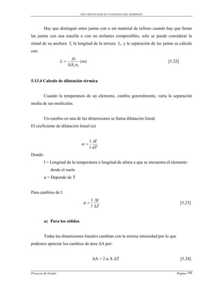DOCUMENTO BASE DE PATOLOGIAS DEL HORMIGON




         Hay que distinguir entre juntas con o sin material de relleno cuando hay que llenar
las juntas con una masilla o con un aislantes compresibles, solo se puede considerar la
mitad de su anchura f, la longitud de la terraza L, y la separación de las juntas se calcula
con.
                           fo
                    L             (m)                                          [5.22]
                         Z  t


5.13.4 Calculo de dilatación térmica


         Cuando la temperatura de un elemento, cambia generalmente, varia la separación
media de sus moléculas.


         Un cambio en una de las dimensiones se llama dilatación lineal.
El coeficiente de dilatación lineal (α)


                                         1 dl
                                   
                                         l dT
Donde:
         l = Longitud de la temperatura o longitud de altura a que se encuentra el elemento
             desde el suelo
         α = Depende de T


Para cambios de l:
                                         1 l
                                                                                       [5.23]
                                         l T


         a) Para los sólidos


         Todas las dimensiones lineales cambian con la misma intensidad por lo que
podemos apreciar los cambios de área ΔA por:


                                          ΔA = 2 α A ΔT                                  [5.24]


Proyecto de Grado                                                                    Pagina 106
 