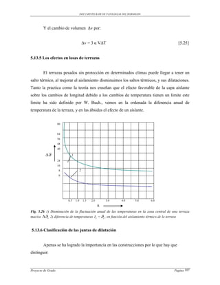 DOCUMENTO BASE DE PATOLOGIAS DEL HORMIGON




        Y el cambio de volumen Δv por:


                                         Δv = 3 α VΔT                                         [5.25]


5.13.5 Los efectos en losas de terrazas


        El terrazas pesados sin protección en determinados climas puede llegar a tener un
salto térmico, al mejorar el aislamiento disminuimos los saltos térmicos, y sus dilataciones.
Tanto la practica como la teoría nos enseñan que el efecto favorable de la capa aislante
sobre los cambios de longitud debido a los cambios de temperatura tienen un limite este
limite ha sido definido por W. Buch., vemos en la ordenada la diferencia anual de
temperatura de la terraza, y en las ábsidas el efecto de un aislante.


                    80


                    64
                    56
                    48
                    40

                         1
                    24
                    16
                    8                2
                    0




                         0.5   1.0       1.5   2.0       3.0     4.0      5.0    6.0
                                                     R
Fig. 5.26 1) Disminución de la fluctuación anual de las temperaturas en la zona central de una terraza
maciza i 2) diferencia de temperaturas t i  i , en función del aislamiento térmico de la terraza


5.13.6 Clasificación de las juntas de dilatación


        Apenas se ha logrado la importancia en las construcciones por lo que hay que
distinguir:



Proyecto de Grado                                                                           Pagina 107
 