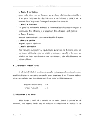 DOCUMENTO BASE DE PATOLOGIAS DEL HORMIGON




        1.- Juntas de movimiento
        Juntas en las obras o en los elementos que producen soluciones de continuidad y
        sirven para compensar las deformaciones y movimientos y para evitar la
        deformación de las grietas o fisuras y daños que de ellas se derivan.
        2.- Juntas de dilatación
        Son juntas de movimiento destinadas a compensar las variaciones de longitud a
        consecuencia de la influencia de la temperatura de la retracción o de la fluencia
        3.- Juntas de asiento
        Juntas de movimiento para compensar diferencias de asiento.
        4.- Juntas de presión
        Delgadas capas de separación
        5.- Juntas intermedias
        Para elementos constructivos, especialmente peligrosas, se disponen juntas de
        movimiento adicionales entre las anteriores juntas, por ejemplo en hormigón en
        voladizo que tienen que disponerse más estrictamente y más subdivididas que las
        mismas cubiertas.


5.13.7 Distancias entre las juntas


        El calculo individual de las distancias entre las juntas, se calcula mediante formulas
empíricas. Cuando en las terrazas macizas las juntas no exceden de los 20 mm de anchura,
por lo que las distancias o separaciones entre dichas juntas se eligen como sigue:


                    Terrazas calientes hasta     24 m
                Terrazas frías hasta             12 m


5.13.8 Anchura de las juntas


        Datos exactos a cerca de la anchura de las juntas, apenas se pueden dar de
antemano. Para lograrlo tendría que ser conocida la temperatura de montaje si las




Proyecto de Grado                                                                    Pagina 108
 