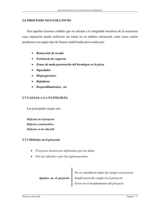DOCUMENTO BASE DE PATOLOGIAS DEL HORMIGON




2.6 PROCESOS NO EVOLUTIVOS


    Son aquellas lesiones estables que no afectan a la integridad mecánica de la estructura
cuya reparación puede realizarse sin entrar en un análisis estructural, estos casos suelen
producirse con algún tipo de fisuras estabilizadas provocadas por:


            Retracción de secado
            Existencia de coqueras
            Zonas de mala penetración del hormigon en la pieza
            Oquedades
            Disgregaciones
            Rajaduras
            Desportillamientos, etc.


2.7 CAUSAS A LA PATOLOGÍA


    Las principales causas son:


    Defectos en el proyecto
    Defectos constructivos
    Defectos en la vida útil


2.7.1 Defectos en el proyecto


           Proyectos incorrectos deficientes por los datos
           Por los cálculos o por las equivocaciones




                                              No se consideran todas las cargas en proyecto
               Agentes en el proyecto         Insuficiencia de cargas en el proyecto
                                              Error en el modelamiento del proyecto



Proyecto de Grado                                                                      Pagina 11
 