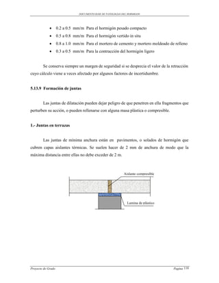 DOCUMENTO BASE DE PATOLOGIAS DEL HORMIGON




                   0.2 a 0.5 mm/m Para el hormigón pesado compacto
                   0.5 a 0.8 mm/m Para el hormigón vertido in situ
                   0.8 a 1.0 mm/m Para el mortero de cemento y mortero moldeado de relleno
                   0.3 a 0.5 mm/m Para la contracción del hormigón ligero


        Se conserva siempre un margen de seguridad si se desprecia el valor de la retracción
cuyo cálculo viene a veces afectado por algunos factores de incertidumbre.


5.13.9 Formación de juntas


        Las juntas de dilatación pueden dejar peligro de que penetren en ella fragmentos que
perturben su acción, o pueden rellenarse con alguna masa plástica o compresible.


1.- Juntas en terrazas


        Las juntas de mínima anchura están en pavimentos, o solados de hormigón que
cubren capas aislantes térmicas. Se suelen hacer de 2 mm de anchura de modo que la
máxima distancia entre ellas no debe exceder de 2 m.



                                                              Aislante compresible




                                                                Lamina de plástico




Proyecto de Grado                                                                    Pagina 110
 