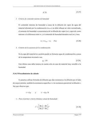 DOCUMENTO BASE DE PATOLOGIAS DEL HORMIGON




                                            gt  g z                                     [5.27]


    2. Criterio de contenido máximo de humedad


        El contenido máximo de humedad a causa de la difusión de vapor de agua del
        material afectado por la condensación (wmax), no debe rebasar un valor normalizado,
        el aumento de humedad a consecuencia de la difusión de vapor (wz), equivale como
        máximo a la diferencia entre w y el contenido de humedad duradera real (wr), ósea.


                                       w z  wmax  wr      (%)                          [5.28]


    3. Criterio de la ausencia de la condensación


        En la capa del material en cuestión puede no formarse agua de condensación a causa
        de la temperatura invernal o sea.
                                          gz  0                                         [5.29]
        Este último caso debe tenerse en cuenta solo en caso de material muy sensible a la
        humedad.


5.14.3 Procedimientos de cálculo


        Es practico utilizar formulas de difusión que dan resistencia a la difusión por el lado
de mayor presión, también la resistencia especifica τ o la resistencia parcial de la difusión r,
hay que observar que.


                    r=dμ       y        τ =dμ N


    1.- Para el primer criterio (balance anual de humedad)


                                     p   p 
                               r   i          r                                    [5.30]
                                     pe  p 


Proyecto de Grado                                                                     Pagina 113
 
