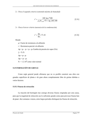DOCUMENTO BASE DE PATOLOGIAS DEL HORMIGON




    2.- Para el segundo criterio (contenido máximo de humedad)


                                             24Tz pi r 100
                               r                                                    [5.31]
                                       o dwadm r N  pe 24Tz 100


    3.- Para el tercer criterio (ausencia de la condensación)


                                      pi
                               r        r 1.10                                    [5.32]
                                      pe
    Donde:
        μ= Factor de resistencia a la difusión
        r = Resistencia parcial a la difusión
        ∆p = pr – pi = pr - pe Cambio de presión de vapor (Trr)
        ξ = Tz/Tl
        ∆pi = pi - pr
        ∆pe = pr - pe
        N = 1.2.104 como valor normal


5.15 FORMACIÓN DE GRITAS


        Como regla general puede afirmarse que no es posible construir una obra con
grandes superficies de planta o de gran altura completamente libre de grietas debidas a
varios factores.


5.15.1 Fisuras de retracción


        La tracción del hormigón trae consigo diversas fisuras originadas por esta causa,
para que la magnitud de retracción sea lo suficiente grande como para provocar fisuras han
de pasar diez semanas o meses, estos largos periodos distinguen las fisuras de retracción.




Proyecto de Grado                                                                  Pagina 114
 