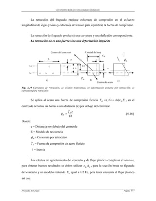 DOCUMENTO BASE DE PATOLOGIAS DEL HORMIGON




         La retracción del fraguado produce esfuerzos de compresión en el esfuerzo
longitudinal de vigas y losas y esfuerzos de tensión para equilibrar la fuerza de compresión.


         La retracción de fraguado producirá una curvatura y una deflexión correspondiente.
         La retracción no es una fuerza sino una deformación impuesta


                                    Centro del concreto                    Unidad de long
                                                                                             sh
                                b                       d!                                                   sh
       A!s                      ○                             d h
                                                                     h/2
                                                                                                   e

       As          ○   ○             ○
                                                                    Tsh
                           a)                                                  b)                      c)
                                                                                     Centro de acero

Fig. 5.29 Curvatura de retracción, a) sección transversal; b) deformación unitaria por retracción; c)
curvatura para retracción


         Se aplica al acero una fuerza de compresión ficticia Tsh  ( As  As) sh E s , en el
centroide de todas las barras a una distancia (e) por debajo del centroide.
                                                      Tsh e
                                              sh                                                            [6.16]
                                                       EI
Donde:
         e = Distancia por debajo del centroide
         E = Modulo de resistencia
          sh = Curvatura por retracción
         Tsh = Fuerza de compresión de acero ficticio
             I = Inercia


         Los efectos de agrietamiento del concreto y de flujo plástico complican el análisis,
para obtener buenos resultados se deben utilizar eg yI g , para la sección bruta no figurada

del concreto y un modulo reducido E ct igual a 1/2 Ec, pera tener encuenta el flujo plástico
así que:



Proyecto de Grado                                                                                           Pagina 115
 