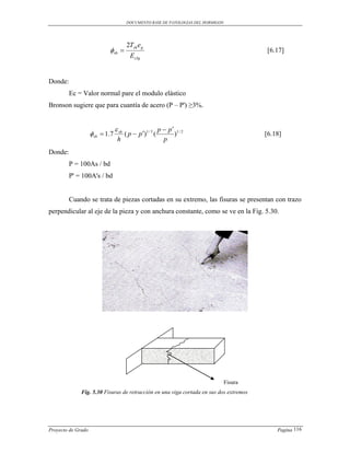 DOCUMENTO BASE DE PATOLOGIAS DEL HORMIGON




                                         2Tsh e g
                             sh                                                             [6.17]
                                           EcIg


Donde:
         Ec = Valor normal pare el modulo elástico
Bronson sugiere que para cuantía de acero (P – P') ≥3%.


                                  sh                       p  p 1/ 2
                     sh  1.7          ( p  p )1 / 3 (         )                           [6.18]
                                  h                           p
Donde:
         P = 100As / bd
         P' = 100A's / bd


         Cuando se trata de piezas cortadas en su extremo, las fisuras se presentan con trazo
perpendicular al eje de la pieza y con anchura constante, como se ve en la Fig. 5.30.




                                                                                     Fisura
              Fig. 5.30 Fisuras de retracción en una viga cortada en sus dos extremos




Proyecto de Grado                                                                                 Pagina 116
 